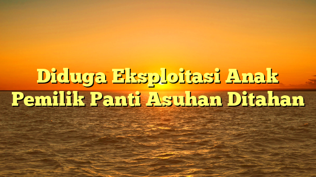 Diduga Eksploitasi Anak Pemilik Panti Asuhan Ditahan